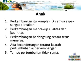 Pertumbuhan dan Perkembangan
Anak
1. Perkembangan itu komplek  semua aspek
sangat berkaitan.
2. Perkembangan mencakup kualitas dan
kuantitas.
3. Perkembangan berlangsung secara terus
menerus.
4. Ada kecenderungan teratur kearah
pertumbuhan & perkembangan
5. Tempo pertumbuhan tidak sama.
 