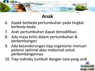 Pertumbuhan dan Perkembangan
Anak
6. Aspek berbeda pertumbuhan pada tingkat
berbeda-beda.
7. Arah pertumbuhan dapat dimodifikasi
8. Ada masa kritis dalam pertumbuhan &
perkembangan
9. Ada kecenderungan tiap organisme mencari
potensi optimal atau maksimal untuk
perkembangannya
10. Tiap individu tumbuh dengan cara yang unik
 