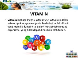 VITAMIN
• Vitamin (bahasa Inggris: vital amine, vitamin) adalah
sekelompok senyawa organik berbobot molekul kecil
yang memiliki fungsi vital dalam metabolisme setiap
organisme, yang tidak dapat dihasilkan oleh tubuh.
 