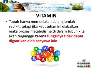VITAMIN
• Tubuh hanya memerlukan dalam jumlah
sedikit, tetapi jika kebutuhan ini diabaikan
maka proses metabolisme di dalam tubuh kita
akan terganggu karena fungsinya tidak dapat
digantikan oleh senyawa lain.
 