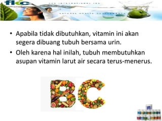 • Apabila tidak dibutuhkan, vitamin ini akan
segera dibuang tubuh bersama urin.
• Oleh karena hal inilah, tubuh membutuhkan
asupan vitamin larut air secara terus-menerus.
 