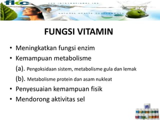 FUNGSI VITAMIN
• Meningkatkan fungsi enzim
• Kemampuan metabolisme
(a). Pengoksidaan sistem, metabolisme gula dan lemak
(b). Metabolisme protein dan asam nukleat
• Penyesuaian kemampuan fisik
• Mendorong aktivitas sel
 
