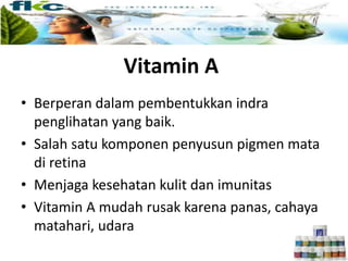 Vitamin A
• Berperan dalam pembentukkan indra
penglihatan yang baik.
• Salah satu komponen penyusun pigmen mata
di retina
• Menjaga kesehatan kulit dan imunitas
• Vitamin A mudah rusak karena panas, cahaya
matahari, udara
 