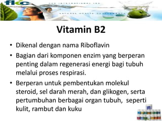 Vitamin B2
• Dikenal dengan nama Riboflavin
• Bagian dari komponen enzim yang berperan
penting dalam regenerasi energi bagi tubuh
melalui proses respirasi.
• Berperan untuk pembentukan molekul
steroid, sel darah merah, dan glikogen, serta
pertumbuhan berbagai organ tubuh, seperti
kulit, rambut dan kuku
 