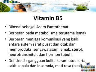 Vitamin B5
• Dikenal sebagai Asam Pantothenat
• Berperan pada metabolisme terutama lemak
• Berperan menjaga komunikasi yang baik
antara sistem saraf pusat dan otak dan
memproduksi senyawa asam lemak, sterol,
neurotransmiter, dan hormon tubuh.
• Defisiensi : gangguan kulit, keram otot serta,
sakit kepala dan insomnia, mati rasa (baal)
 