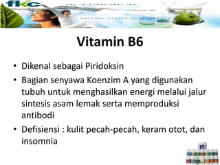 Vitamin B6
• Dikenal sebagai Piridoksin
• Bagian senyawa Koenzim A yang digunakan
tubuh untuk menghasilkan energi melalui jalur
sintesis asam lemak serta memproduksi
antibodi
• Defisiensi : kulit pecah-pecah, keram otot, dan
insomnia
 