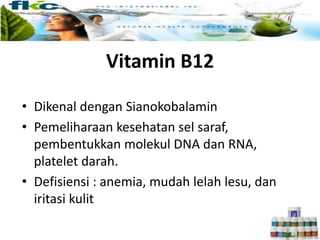 Vitamin B12
• Dikenal dengan Sianokobalamin
• Pemeliharaan kesehatan sel saraf,
pembentukkan molekul DNA dan RNA,
platelet darah.
• Defisiensi : anemia, mudah lelah lesu, dan
iritasi kulit
 