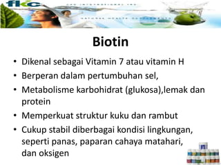 Biotin
• Dikenal sebagai Vitamin 7 atau vitamin H
• Berperan dalam pertumbuhan sel,
• Metabolisme karbohidrat (glukosa),lemak dan
protein
• Memperkuat struktur kuku dan rambut
• Cukup stabil diberbagai kondisi lingkungan,
seperti panas, paparan cahaya matahari,
dan oksigen
 