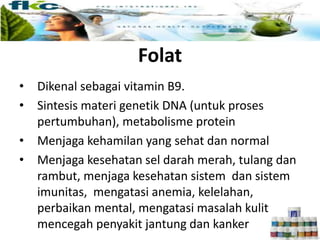 Folat
• Dikenal sebagai vitamin B9.
• Sintesis materi genetik DNA (untuk proses
pertumbuhan), metabolisme protein
• Menjaga kehamilan yang sehat dan normal
• Menjaga kesehatan sel darah merah, tulang dan
rambut, menjaga kesehatan sistem dan sistem
imunitas, mengatasi anemia, kelelahan,
perbaikan mental, mengatasi masalah kulit,
mencegah penyakit jantung dan kanker
 