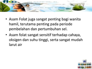 • Asam Folat juga sangat penting bagi wanita
hamil, terutama penting pada periode
pembelahan dan pertumbuhan sel.
• Asam folat sangat sensitif terhadap cahaya,
oksigen dan suhu tinggi, serta sangat mudah
larut air
 