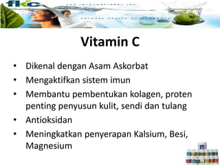 Vitamin C
• Dikenal dengan Asam Askorbat
• Mengaktifkan sistem imun
• Membantu pembentukan kolagen, proten
penting penyusun kulit, sendi dan tulang
• Antioksidan
• Meningkatkan penyerapan Kalsium, Besi,
Magnesium
 