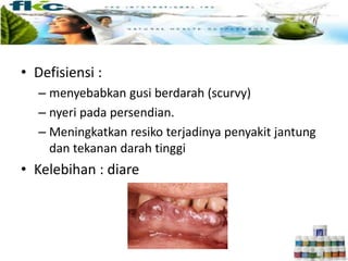 • Defisiensi :
– menyebabkan gusi berdarah (scurvy)
– nyeri pada persendian.
– Meningkatkan resiko terjadinya penyakit jantung
dan tekanan darah tinggi
• Kelebihan : diare
 