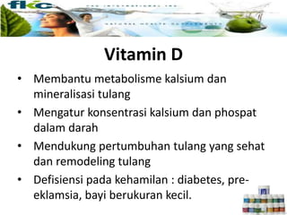 Vitamin D
• Membantu metabolisme kalsium dan
mineralisasi tulang
• Mengatur konsentrasi kalsium dan phospat
dalam darah
• Mendukung pertumbuhan tulang yang sehat
dan remodeling tulang
• Defisiensi pada kehamilan : diabetes, pre-
eklamsia, bayi berukuran kecil.
 