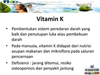 Vitamin K
• Pembentukan sistem peredaran darah yang
baik dan penutupan luka atau pembekuan
darah
• Pada manusia, vitamin K didapat dari nutrisi
asupan makanan dan mikroflora pada saluran
pencernaan
• Defisiensi : jarang ditemui, resiko
osteoporosis dan penyakit jantung
 