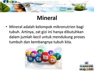 Mineral
• Mineral adalah kelompok mikronutrien bagi
tubuh. Artinya, zat gizi ini hanya dibutuhkan
dalam jumlah kecil untuk mendukung proses
tumbuh dan kembangnya tubuh kita.
 