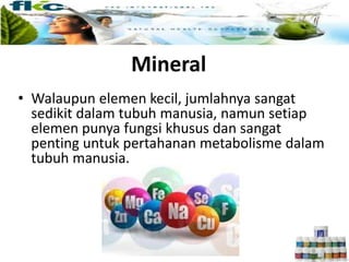 Mineral
• Walaupun elemen kecil, jumlahnya sangat
sedikit dalam tubuh manusia, namun setiap
elemen punya fungsi khusus dan sangat
penting untuk pertahanan metabolisme dalam
tubuh manusia.
 