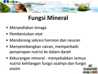 Fungsi Mineral
• Menyediakan tenaga
• Pembentukan otot
• Mendorong sekresi hormon dan neuron
• Menyeimbangkan cairan, memperbaiki
penyerapan nutrisi ke dalam darah
• Kekurangan mineral - menyebabkan semua
nutrisi kehilangan fungsi asalnya dan fungsi
enzim
 