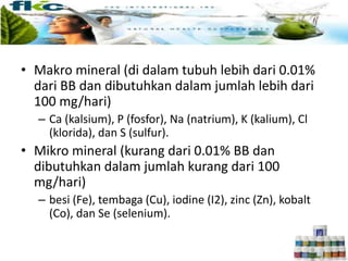 JENIS-JENIS MINERAL
• Makro mineral (di dalam tubuh lebih dari 0.01%
dari BB dan dibutuhkan dalam jumlah lebih dari
100 mg/hari)
– Ca (kalsium), P (fosfor), Na (natrium), K (kalium), Cl
(klorida), dan S (sulfur).
• Mikro mineral (kurang dari 0.01% BB dan
dibutuhkan dalam jumlah kurang dari 100
mg/hari)
– besi (Fe), tembaga (Cu), iodine (I2), zinc (Zn), kobalt
(Co), dan Se (selenium).
 