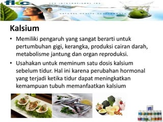 Kalsium
• Memiliki pengaruh yang sangat berarti untuk
pertumbuhan gigi, kerangka, produksi cairan darah,
metabolisme jantung dan organ reproduksi.
• Usahakan untuk meminum satu dosis kalsium
sebelum tidur. Hal ini karena perubahan hormonal
yang terjadi ketika tidur dapat meningkatkan
kemampuan tubuh memanfaatkan kalsium
 