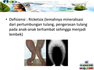 • Defisiensi : Ricketsia (lemahnya mineralisasi
dari pertumbungan tulang, pengerasan tulang
pada anak-anak terhambat sehingga menjadi
lembek)
 