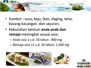 • Sumber : susu, keju, ikan, daging, telur,
kacang-kacangan, dan sayuran.
• Kebutuhan kalsium anak-anak dan
remaja meningkat sesuai usia:
– Anak usia 1 s.d. 10 tahun : 800 mg
– Remaja usia 11 s.d. 24 tahun: 1.200 mg
 