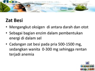 Zat Besi
• Mengangkut oksigen di antara darah dan otot
• Sebagai bagian enzim dalam pembentukan
energi di dalam sel
• Cadangan zat besi pada pria 500-1500 mg,
sedangkan wanita 0-300 mg sehingga rentan
terjadi anemia
 