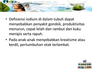 • Defisiensi iodium di dalam tubuh dapat
menyebabkan penyakit gondok, produktivitas
menurun, cepat lelah dan rambut dan kuku
menipis serta rapuh.
• Pada anak-anak menyebabkan kreatisme atau
kerdil, pertumbuhan otak terlambat.
 