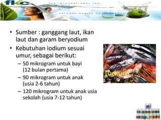 • Sumber : ganggang laut, ikan
laut dan garam beryodium
• Kebutuhan iodium sesuai
umur, sebagai berikut:
– 50 mikrogram untuk bayi
(12 bulan pertama)
– 90 mikrogram untuk anak
(usia 2-6 tahun)
– 120 mikrogram untuk anak usia
sekolah (usia 7-12 tahun)
 