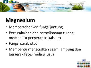 Magnesium
• Mempertahankan fungsi jantung
• Pertumbuhan dan pemeliharaan tulang,
membantu penyerapan kalsium.
• Fungsi saraf, otot
• Membantu menetralkan asam lambung dan
bergerak feces melalui usus
 