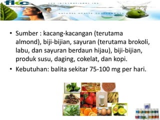 • Sumber : kacang-kacangan (terutama
almond), biji-bijian, sayuran (terutama brokoli,
labu, dan sayuran berdaun hijau), biji-bijian,
produk susu, daging, cokelat, dan kopi.
• Kebutuhan: balita sekitar 75-100 mg per hari.
 