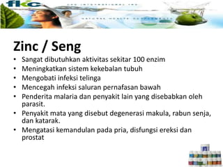Zinc / Seng
• Sangat dibutuhkan aktivitas sekitar 100 enzim
• Meningkatkan sistem kekebalan tubuh
• Mengobati infeksi telinga
• Mencegah infeksi saluran pernafasan bawah
• Penderita malaria dan penyakit lain yang disebabkan oleh
parasit.
• Penyakit mata yang disebut degenerasi makula, rabun senja,
dan katarak.
• Mengatasi kemandulan pada pria, disfungsi ereksi dan
prostat
 