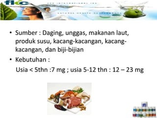 • Sumber : Daging, unggas, makanan laut,
produk susu, kacang-kacangan, kacang-
kacangan, dan biji-bijian
• Kebutuhan :
Usia < 5thn :7 mg ; usia 5-12 thn : 12 – 23 mg
 