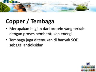Copper / Tembaga
• Merupakan bagian dari protein yang terkait
dengan proses pembentukan energi.
• Tembaga juga ditemukan di banyak SOD
sebagai antioksidan
 