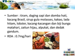 • Sumber : tiram, daging sapi dan domba hati,
kacang Brasil, sirup gula molasses, kakao, lada
hitam, lobster, kacang-kacangan dan biji bunga
matahari, zaitun hijau, alpukat, dan dedak
gandum.
• RDA : 0.7mg/hari
 
