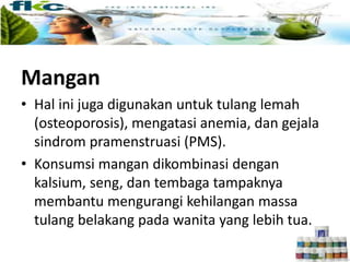 Mangan
• Hal ini juga digunakan untuk tulang lemah
(osteoporosis), mengatasi anemia, dan gejala
sindrom pramenstruasi (PMS).
• Konsumsi mangan dikombinasi dengan
kalsium, seng, dan tembaga tampaknya
membantu mengurangi kehilangan massa
tulang belakang pada wanita yang lebih tua.
 