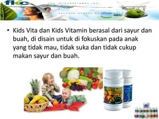 • Kids Vita dan Kids Vitamin berasal dari sayur dan
buah, di disain untuk di fokuskan pada anak
yang tidak mau, tidak suka dan tidak cukup
makan sayur dan buah.
 