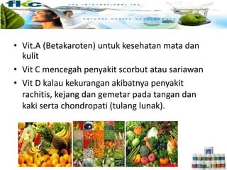 • Vit.A (Betakaroten) untuk kesehatan mata dan
kulit
• Vit C mencegah penyakit scorbut atau sariawan
• Vit D kalau kekurangan akibatnya penyakit
rachitis, kejang dan gemetar pada tangan dan
kaki serta chondropati (tulang lunak).
 