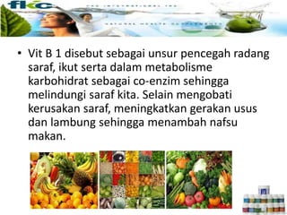 • Vit B 1 disebut sebagai unsur pencegah radang
saraf, ikut serta dalam metabolisme
karbohidrat sebagai co-enzim sehingga
melindungi saraf kita. Selain mengobati
kerusakan saraf, meningkatkan gerakan usus
dan lambung sehingga menambah nafsu
makan.
 