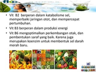 • Vit B2 berperan dalam katabolisme sel,
memperbaiki jaringan otot, dan mempercepat
pertumbuhan.
• Vit B3 berperan dalam produksi energi
• Vit B6 mengoptimalkan perkembangan otak, dan
pembentukan saraf yang baik. Karena juga
merupakan koenzim untuk membentuk sel darah
merah baru.
 
