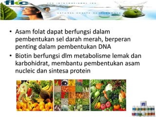 • Asam folat dapat berfungsi dalam
pembentukan sel darah merah, berperan
penting dalam pembentukan DNA
• Biotin berfungsi dlm metabolisme lemak dan
karbohidrat, membantu pembentukan asam
nucleic dan sintesa protein
 