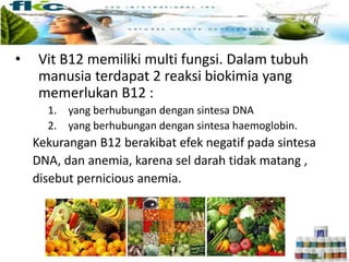 • Vit B12 memiliki multi fungsi. Dalam tubuh
manusia terdapat 2 reaksi biokimia yang
memerlukan B12 :
1. yang berhubungan dengan sintesa DNA
2. yang berhubungan dengan sintesa haemoglobin.
Kekurangan B12 berakibat efek negatif pada sintesa
DNA, dan anemia, karena sel darah tidak matang ,
disebut pernicious anemia.
 