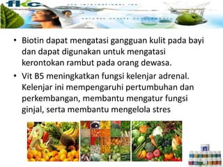 • Biotin dapat mengatasi gangguan kulit pada bayi
dan dapat digunakan untuk mengatasi
kerontokan rambut pada orang dewasa.
• Vit B5 meningkatkan fungsi kelenjar adrenal.
Kelenjar ini mempengaruhi pertumbuhan dan
perkembangan, membantu mengatur fungsi
ginjal, serta membantu mengelola stres
 