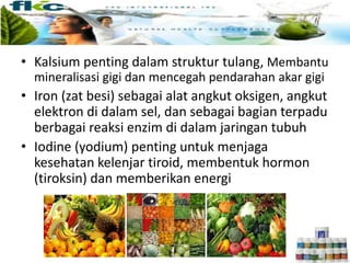 • Kalsium penting dalam struktur tulang, Membantu
mineralisasi gigi dan mencegah pendarahan akar gigi
• Iron (zat besi) sebagai alat angkut oksigen, angkut
elektron di dalam sel, dan sebagai bagian terpadu
berbagai reaksi enzim di dalam jaringan tubuh
• Iodine (yodium) penting untuk menjaga
kesehatan kelenjar tiroid, membentuk hormon
(tiroksin) dan memberikan energi
 