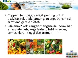 • Copper (Tembaga) sangat penting untuk
aktivitas sel, otak, jantung, tulang, transmissi
saraf dan gerakan otot.
• Bila anak2 kekurangan manganeise, berakibat
arterosklerosis, kegelisahan, kebingungan,
cemas, darah tinggi dan tremor.
 