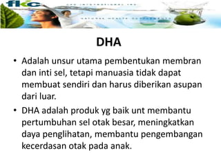 DHA
• Adalah unsur utama pembentukan membran
dan inti sel, tetapi manuasia tidak dapat
membuat sendiri dan harus diberikan asupan
dari luar.
• DHA adalah produk yg baik unt membantu
pertumbuhan sel otak besar, meningkatkan
daya penglihatan, membantu pengembangan
kecerdasan otak pada anak.
 