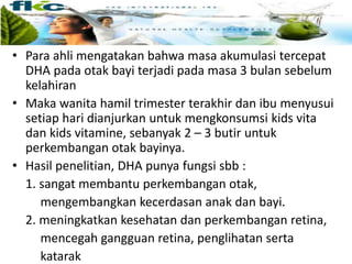 • Para ahli mengatakan bahwa masa akumulasi tercepat
DHA pada otak bayi terjadi pada masa 3 bulan sebelum
kelahiran
• Maka wanita hamil trimester terakhir dan ibu menyusui
setiap hari dianjurkan untuk mengkonsumsi kids vita
dan kids vitamine, sebanyak 2 – 3 butir untuk
perkembangan otak bayinya.
• Hasil penelitian, DHA punya fungsi sbb :
1. sangat membantu perkembangan otak,
mengembangkan kecerdasan anak dan bayi.
2. meningkatkan kesehatan dan perkembangan retina,
mencegah gangguan retina, penglihatan serta
katarak
 