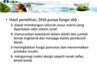 • Hasil penelitian, DHA punya fungsi sbb :
3. dapat membangun seluruh unsur nutrisi yang
diperlukan oleh sistem saraf.
4. menurunkan kolesterol dalam darah dan jumlah
lemak trigliserid dan menjaga elastis pembuluh
darah.
5 meningkatkan fungsi pancreas dan menormalkan
produksi insulin.
6. mengurangi reaksi alergis seperti sesak nafas,
bintik-bintik
 