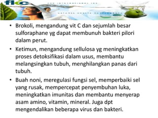 • Brokoli, mengandung vit C dan sejumlah besar
sulforaphane yg dapat membunuh bakteri pilori
dalam perut.
• Ketimun, mengandung sellulosa yg meningkatkan
proses detoksifikasi dalam usus, membantu
melangsingkan tubuh, menghilangkan panas dari
tubuh.
• Buah noni, meregulasi fungsi sel, memperbaiki sel
yang rusak, mempercepat penyembuhan luka,
meningkatkan imunitas dan membantu menyerap
asam amino, vitamin, mineral. Juga dpt
mengendalikan beberapa virus dan bakteri.
 