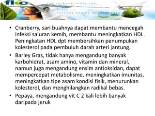 • Cranberry, sari buahnya dapat membantu mencegah
infeksi saluran kemih, membantu meningkatkan HDL.
Peningkatan HDL dpt membersihkan penumpukan
kolesterol pada pembuluh darah arteri jantung.
• Barley Gras, tidak hanya mengandung banyak
karbohidrat, asam amino, vitamin dan mineral,
namun juga mengandung ensim antioksidan, dapat
mempercepat metabolisme, meningkatkan imunitas,
meningkatkan tipe asam kondisi fisik, menurunkan
kolesterol, dan menghilangkan radikal bebas.
• Pepaya, mengandung vit C 2 kali lebih banyak
daripada jeruk
 