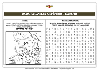 CAÇA PALAVRAS ARTÍSTICO – NARUTO
Colorir:
Use sua criatividade e colora o desenho abaixo com as
cores: VERMELHO,ROSA,AMARELO,LARANJA,VERDE,
CINZA, ROXO E AZUL
Procure as Palavras:
NARUTO, PERSONAGEM, PODERES, DESENHO, ANIMADO,
FORTE, VALENTE, CORAJOSO, ESPERTO, AGILIDADE
NARUTO POP ART
E-book licenciado para LUANY CHRISTINA DE LIMA DA SILVA luanychristina31@gmail.com
 